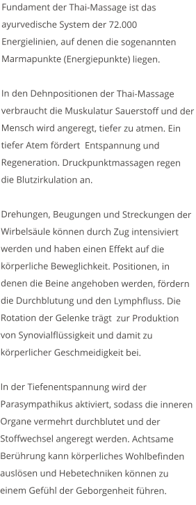 Fundament der Thai-Massage ist das ayurvedische System der 72.000 Energielinien, auf denen die sogenannten Marmapunkte (Energiepunkte) liegen.  In den Dehnpositionen der Thai-Massage verbraucht die Muskulatur Sauerstoff und der Mensch wird angeregt, tiefer zu atmen. Ein tiefer Atem fördert  Entspannung und Regeneration. Druckpunktmassagen regen die Blutzirkulation an.  Drehungen, Beugungen und Streckungen der Wirbelsäule können durch Zug intensiviert werden und haben einen Effekt auf die körperliche Beweglichkeit. Positionen, in denen die Beine angehoben werden, fördern die Durchblutung und den Lymphfluss. Die Rotation der Gelenke trägt  zur Produktion von Synovialflüssigkeit und damit zu körperlicher Geschmeidigkeit bei.  In der Tiefenentspannung wird der Parasympathikus aktiviert, sodass die inneren Organe vermehrt durchblutet und der Stoffwechsel angeregt werden. Achtsame Berührung kann körperliches Wohlbefinden auslösen und Hebetechniken können zu einem Gefühl der Geborgenheit führen.
